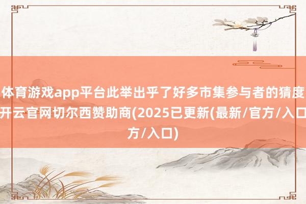 体育游戏app平台此举出乎了好多市集参与者的猜度-开云官网切尔西赞助商(2025已更新(最新/官方/入口)