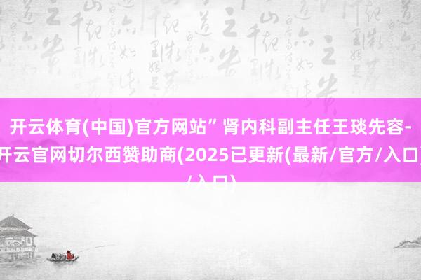 开云体育(中国)官方网站”肾内科副主任王琰先容-开云官网切尔西赞助商(2025已更新(最新/官方/入口)