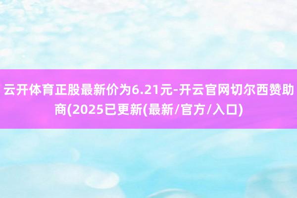 云开体育正股最新价为6.21元-开云官网切尔西赞助商(2025已更新(最新/官方/入口)