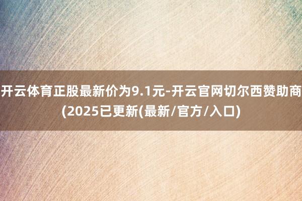 开云体育正股最新价为9.1元-开云官网切尔西赞助商(2025已更新(最新/官方/入口)