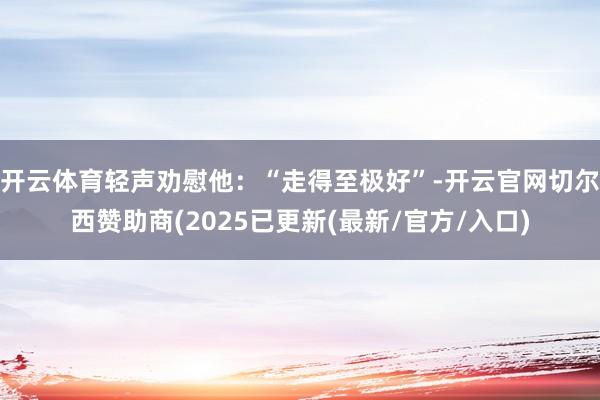 开云体育轻声劝慰他:“走得至极好”-开云官网切尔西赞助商(2025已更新(最新/官方/入口)