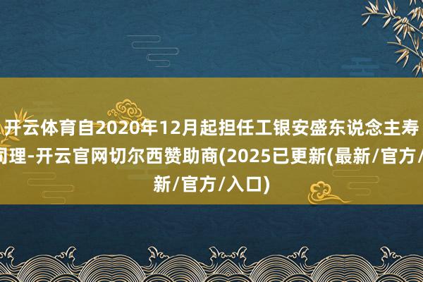 开云体育自2020年12月起担任工银安盛东说念主寿副总司理-开云官网切尔西赞助商(2025已更新(最新/官方/入口)