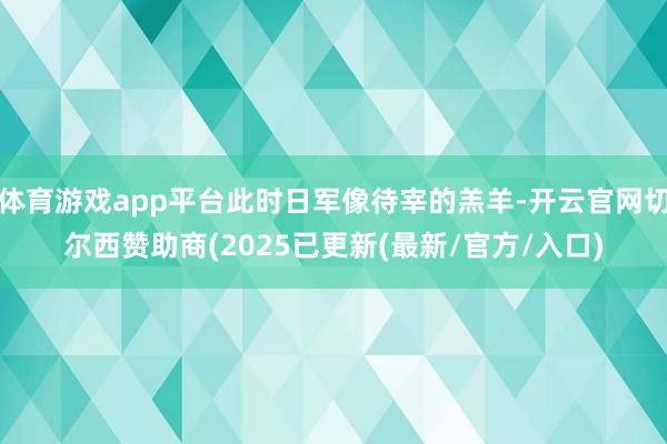 体育游戏app平台此时日军像待宰的羔羊-开云官网切尔西赞助商(2025已更新(最新/官方/入口)