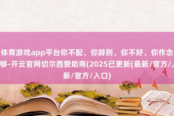 体育游戏app平台你不配、你辞别、你不好、你作念得不够-开云官网切尔西赞助商(2025已更新(最新/官方/入口)