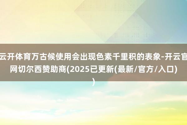 云开体育万古候使用会出现色素千里积的表象-开云官网切尔西赞助商(2025已更新(最新/官方/入口)