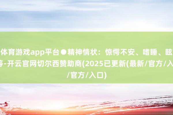 体育游戏app平台●精神情状：惊愕不安、嗜睡、眩晕等-开云官网切尔西赞助商(2025已更新(最新/官方/入口)