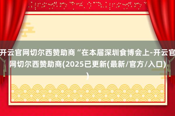 开云官网切尔西赞助商“在本届深圳食博会上-开云官网切尔西赞助商(2025已更新(最新/官方/入口)