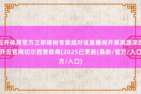 云开体育警方立即建树专案组对该直播间开展溯源深挖-开云官网切尔西赞助商(2025已更新(最新/官方/入口)