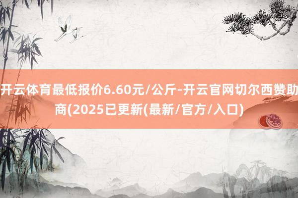 开云体育最低报价6.60元/公斤-开云官网切尔西赞助商(2025已更新(最新/官方/入口)