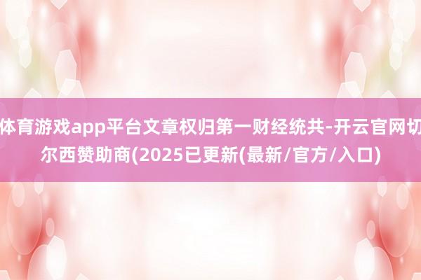 体育游戏app平台文章权归第一财经统共-开云官网切尔西赞助商(2025已更新(最新/官方/入口)