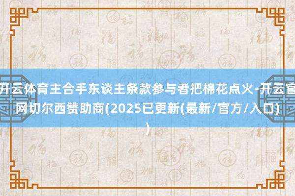 开云体育主合手东谈主条款参与者把棉花点火-开云官网切尔西赞助商(2025已更新(最新/官方/入口)