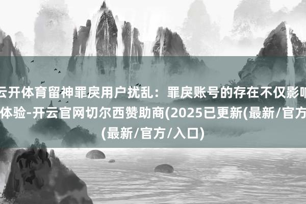 云开体育留神罪戾用户扰乱：罪戾账号的存在不仅影响了用户体验-开云官网切尔西赞助商(2025已更新(最新/官方/入口)