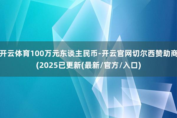 开云体育100万元东谈主民币-开云官网切尔西赞助商(2025已更新(最新/官方/入口)