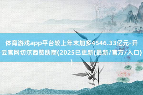 体育游戏app平台较上年末加多4546.33亿元-开云官网切尔西赞助商(2025已更新(最新/官方/入口)