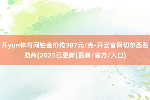 开yun体育网铂金价钱387元/克-开云官网切尔西赞助商(2025已更新(最新/官方/入口)