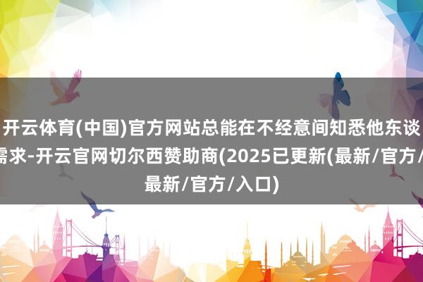 开云体育(中国)官方网站总能在不经意间知悉他东谈主的需求-开云官网切尔西赞助商(2025已更新(最新/官方/入口)