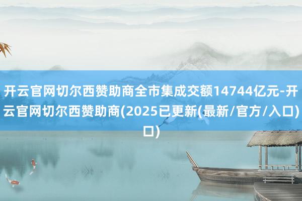 开云官网切尔西赞助商全市集成交额14744亿元-开云官网切尔西赞助商(2025已更新(最新/官方/入口)
