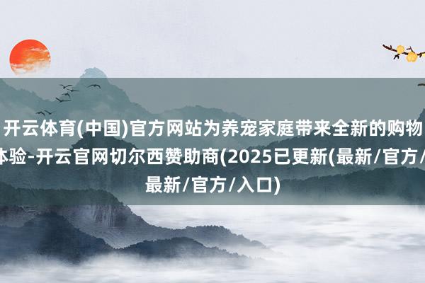 开云体育(中国)官方网站为养宠家庭带来全新的购物失业体验-开云官网切尔西赞助商(2025已更新(最新/官方/入口)
