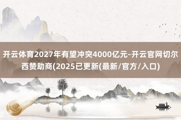 开云体育2027年有望冲突4000亿元-开云官网切尔西赞助商(2025已更新(最新/官方/入口)