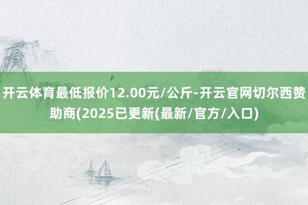 开云体育最低报价12.00元/公斤-开云官网切尔西赞助商(2025已更新(最新/官方/入口)