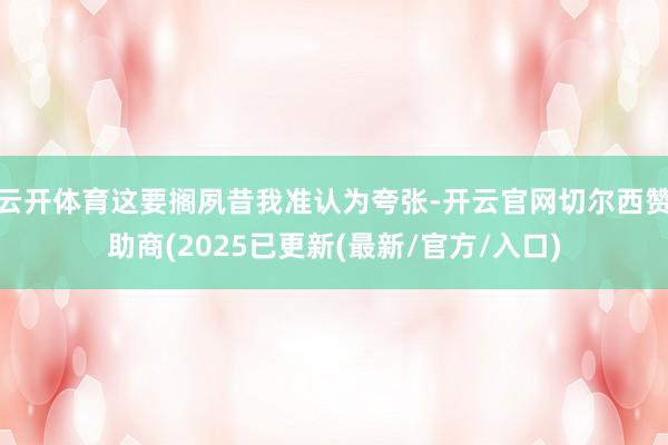 云开体育这要搁夙昔我准认为夸张-开云官网切尔西赞助商(2025已更新(最新/官方/入口)