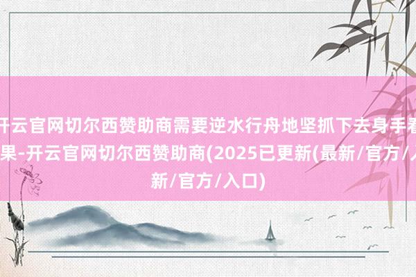 开云官网切尔西赞助商需要逆水行舟地坚抓下去身手看到后果-开云官网切尔西赞助商(2025已更新(最新/官方/入口)