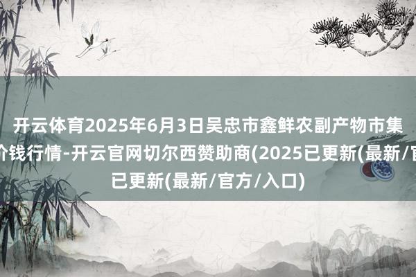 开云体育2025年6月3日吴忠市鑫鲜农副产物市集有限公司价钱行情-开云官网切尔西赞助商(2025已更新(最新/官方/入口)