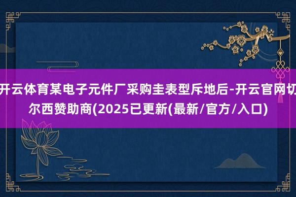 开云体育某电子元件厂采购圭表型斥地后-开云官网切尔西赞助商(2025已更新(最新/官方/入口)