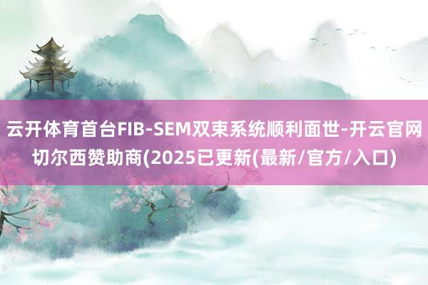 云开体育首台FIB-SEM双束系统顺利面世-开云官网切尔西赞助商(2025已更新(最新/官方/入口)