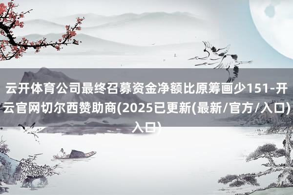 云开体育公司最终召募资金净额比原筹画少151-开云官网切尔西赞助商(2025已更新(最新/官方/入口)