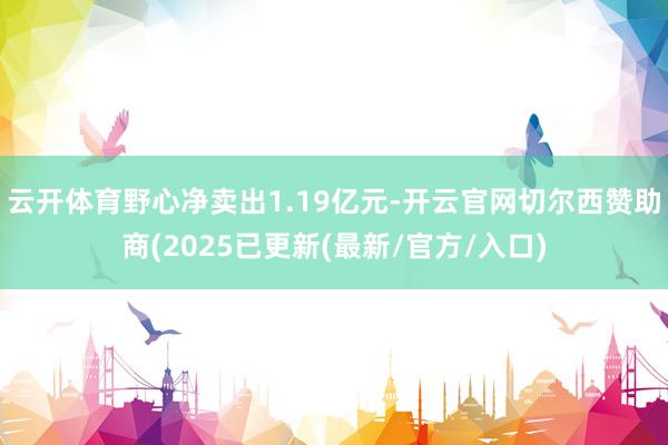 云开体育野心净卖出1.19亿元-开云官网切尔西赞助商(2025已更新(最新/官方/入口)