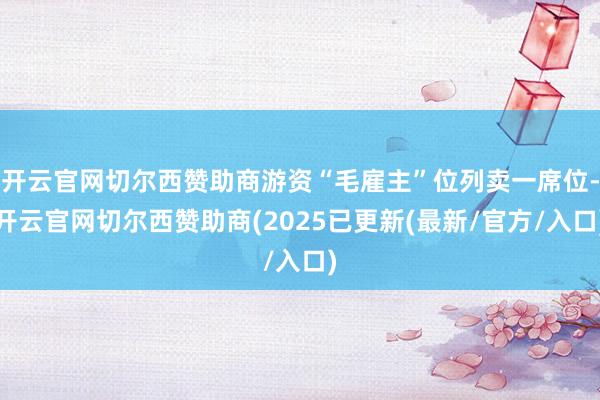 开云官网切尔西赞助商游资“毛雇主”位列卖一席位-开云官网切尔西赞助商(2025已更新(最新/官方/入口)