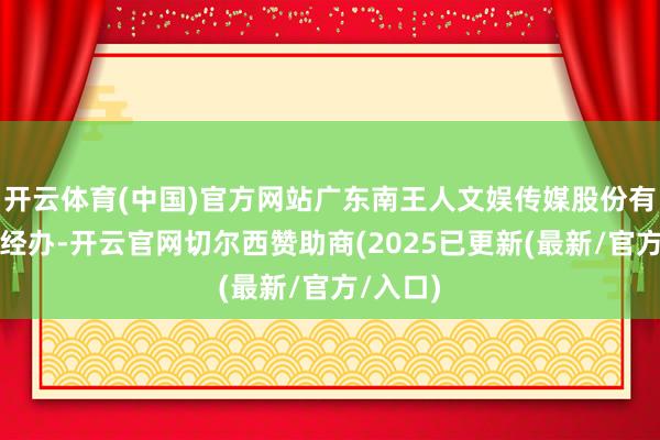 开云体育(中国)官方网站广东南王人文娱传媒股份有限公司经办-开云官网切尔西赞助商(2025已更新(最新/官方/入口)