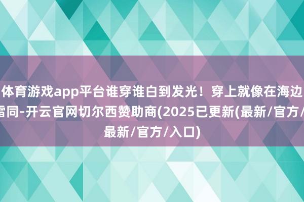 体育游戏app平台谁穿谁白到发光！穿上就像在海边度假雷同-开云官网切尔西赞助商(2025已更新(最新/官方/入口)
