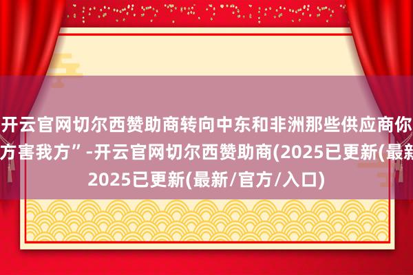 开云官网切尔西赞助商转向中东和非洲那些供应商你说这不是“我方害我方”-开云官网切尔西赞助商(2025已更新(最新/官方/入口)