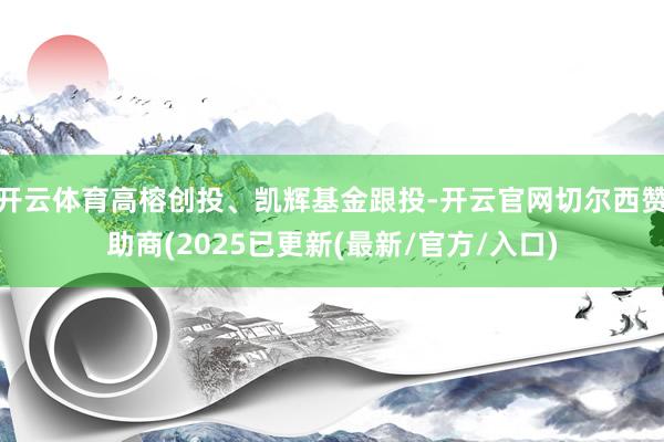 开云体育高榕创投、凯辉基金跟投-开云官网切尔西赞助商(2025已更新(最新/官方/入口)