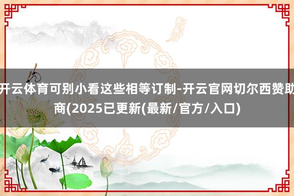 开云体育可别小看这些相等订制-开云官网切尔西赞助商(2025已更新(最新/官方/入口)