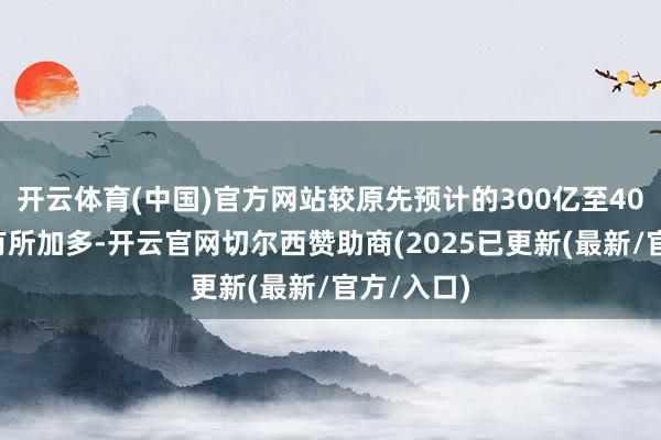 开云体育(中国)官方网站较原先预计的300亿至400亿港元有所加多-开云官网切尔西赞助商(2025已更新(最新/官方/入口)
