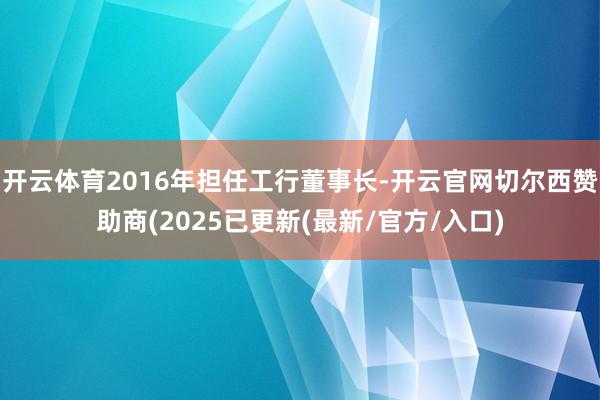 开云体育2016年担任工行董事长-开云官网切尔西赞助商(2025已更新(最新/官方/入口)