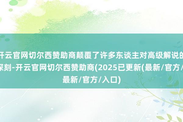 开云官网切尔西赞助商颠覆了许多东谈主对高级解说的传统深刻-开云官网切尔西赞助商(2025已更新(最新/官方/入口)