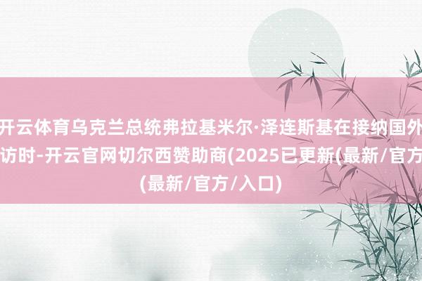 开云体育乌克兰总统弗拉基米尔·泽连斯基在接纳国外媒体专访时-开云官网切尔西赞助商(2025已更新(最新/官方/入口)