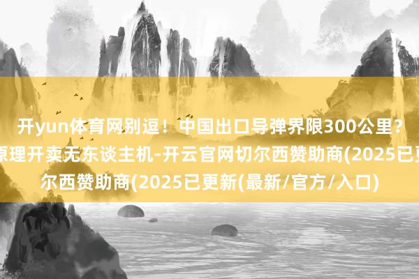 开yun体育网别逗！中国出口导弹界限300公里？更扯的是好意思国找原理开卖无东谈主机-开云官网切尔西赞助商(2025已更新(最新/官方/入口)