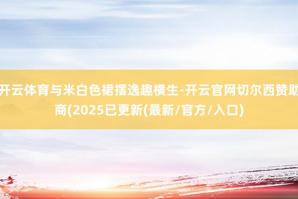 开云体育与米白色裙摆逸趣横生-开云官网切尔西赞助商(2025已更新(最新/官方/入口)